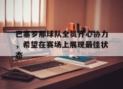 米兰体育milan-巴塞罗那球队全员齐心协力，希望在赛场上展现最佳状态的简单介绍